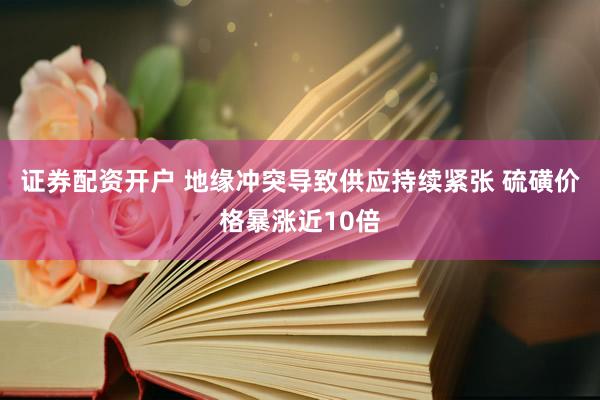 证券配资开户 地缘冲突导致供应持续紧张 硫磺价格暴涨近10倍