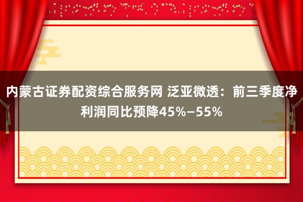 内蒙古证券配资综合服务网 泛亚微透：前三季度净利润同比预降45%—55%