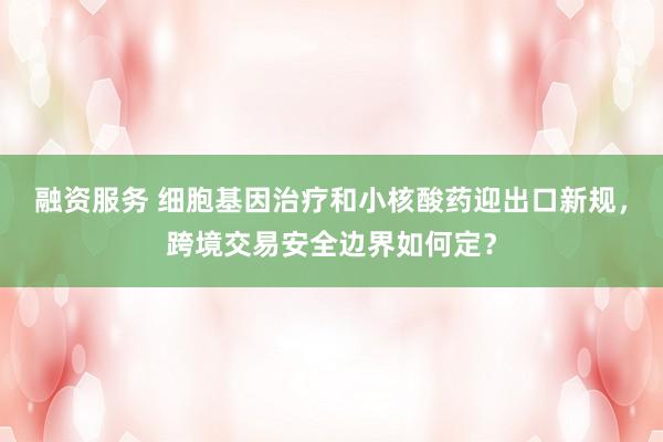 融资服务 细胞基因治疗和小核酸药迎出口新规，跨境交易安全边界如何定？