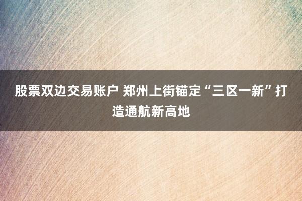 股票双边交易账户 郑州上街锚定“三区一新”打造通航新高地