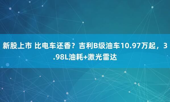新股上市 比电车还香?吉利B级油车10.97万起,3.98L油耗+激光雷达