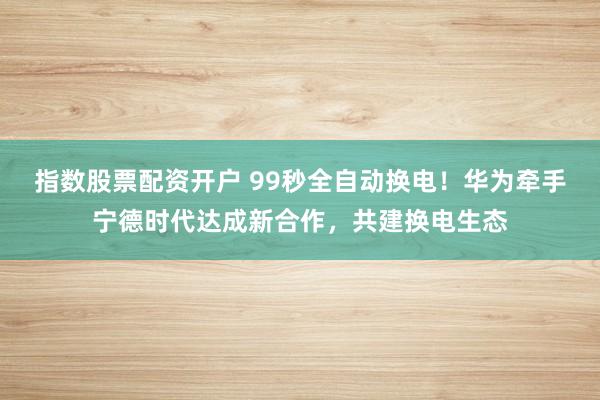 指数股票配资开户 99秒全自动换电！华为牵手宁德时代达成新合作，共建换电生态