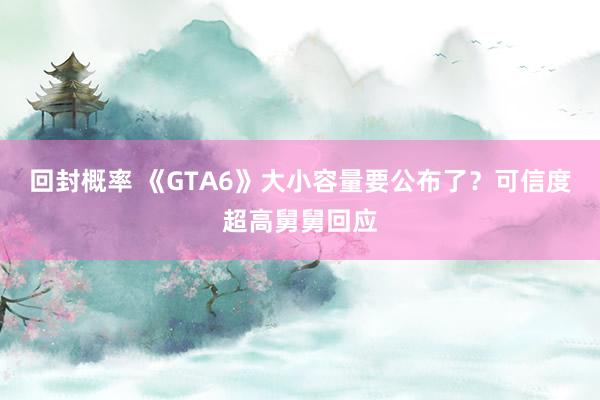 回封概率 《GTA6》大小容量要公布了？可信度超高舅舅回应