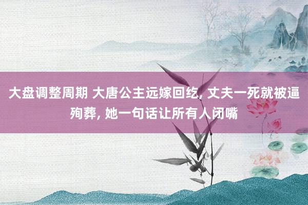 大盘调整周期 大唐公主远嫁回纥, 丈夫一死就被逼殉葬, 她一句话让所有人闭嘴