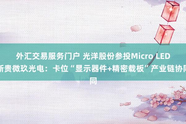 外汇交易服务门户 光洋股份参投Micro LED新贵微玖光电:卡位“显示器件+精密载板”产业链协同